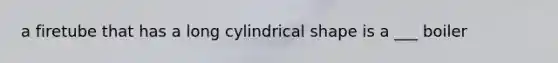 a firetube that has a long cylindrical shape is a ___ boiler