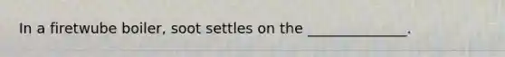 In a firetwube boiler, soot settles on the ______________.
