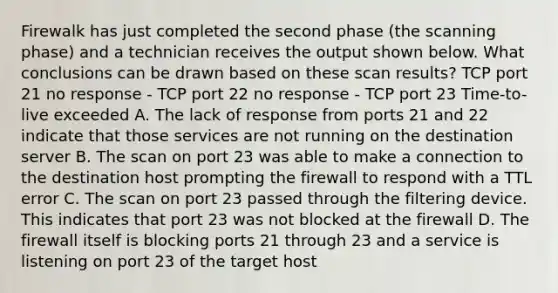 Firewalk has just completed the second phase (the scanning phase) and a technician receives the output shown below. What conclusions can be drawn based on these scan results? TCP port 21 no response - TCP port 22 no response - TCP port 23 Time-to-live exceeded A. The lack of response from ports 21 and 22 indicate that those services are not running on the destination server B. The scan on port 23 was able to make a connection to the destination host prompting the firewall to respond with a TTL error C. The scan on port 23 passed through the filtering device. This indicates that port 23 was not blocked at the firewall D. The firewall itself is blocking ports 21 through 23 and a service is listening on port 23 of the target host