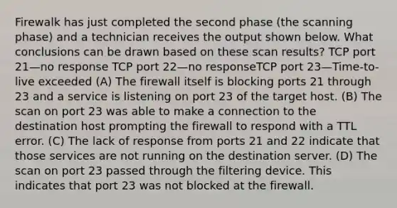 Firewalk has just completed the second phase (the scanning phase) and a technician receives the output shown below. What conclusions can be drawn based on these scan results? TCP port 21—no response TCP port 22—no responseTCP port 23—Time-to-live exceeded (A) The firewall itself is blocking ports 21 through 23 and a service is listening on port 23 of the target host. (B) The scan on port 23 was able to make a connection to the destination host prompting the firewall to respond with a TTL error. (C) The lack of response from ports 21 and 22 indicate that those services are not running on the destination server. (D) The scan on port 23 passed through the filtering device. This indicates that port 23 was not blocked at the firewall.