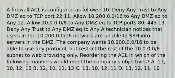 A firewall ACL is configured as follows: 10. Deny Any Trust to Any DMZ eq to TCP port 22 11. Allow 10.200.0.0/16 to Any DMZ eq to Any 12. Allow 10.0.0.0/8 to Any DMZ eq to TCP ports 80, 443 13. Deny Any Trust to Any DMZ eq to Any A technician notices that users in the 10.200.0.0/16 network are unable to SSH into servers in the DMZ. The company wants 10.200.0.0/16 to be able to use any protocol, but restrict the rest of the 10.0.0.0/8 subnet to web browsing only. Reordering the ACL in which of the following manners would meet the company's objectives? A. 11, 10, 12, 13 B. 12, 10, 11, 13 C. 13, 10, 12, 11 D. 13, 12, 11, 10