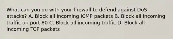 What can you do with your firewall to defend against DoS attacks? A. Block all incoming ICMP packets B. Block all incoming traffic on port 80 C. Block all incoming traffic D. Block all incoming TCP packets