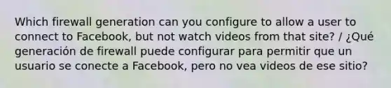 Which firewall generation can you configure to allow a user to connect to Facebook, but not watch videos from that site? / ¿Qué generación de firewall puede configurar para permitir que un usuario se conecte a Facebook, pero no vea videos de ese sitio?