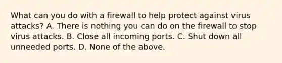 What can you do with a firewall to help protect against virus attacks? A. There is nothing you can do on the firewall to stop virus attacks. B. Close all incoming ports. C. Shut down all unneeded ports. D. None of the above.