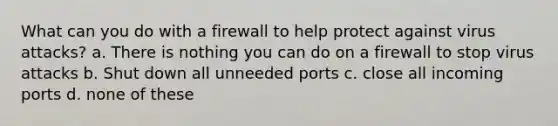 What can you do with a firewall to help protect against virus attacks? a. There is nothing you can do on a firewall to stop virus attacks b. Shut down all unneeded ports c. close all incoming ports d. none of these