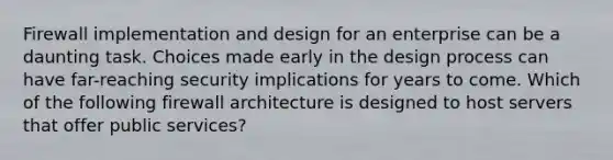 Firewall implementation and design for an enterprise can be a daunting task. Choices made early in the design process can have far-reaching security implications for years to come. Which of the following firewall architecture is designed to host servers that offer public services?