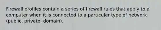 Firewall profiles contain a series of firewall rules that apply to a computer when it is connected to a particular type of network (public, private, domain).