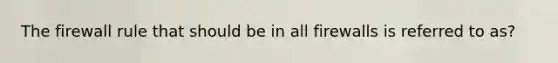 The firewall rule that should be in all firewalls is referred to as?