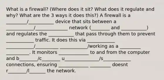 What is a firewall? (Where does it sit? What does it regulate and why? What are the 3 ways it does this?) A firewall is a _________/___________ device that sits between a ____________/______________ network (________ and ___________) and regulates the ___________ that pass through them to prevent ____________ traffic. It does this via ____________ ____________/__________ ____________/working as a _________ __________. It monitors _____________ to and from the computer and b________/c________ u_______________/s____________ connections, ensuring _____________ _________ doesnt r________/l_______ the network.