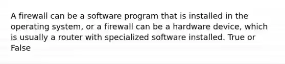 A firewall can be a software program that is installed in the operating system, or a firewall can be a hardware device, which is usually a router with specialized software installed. True or False