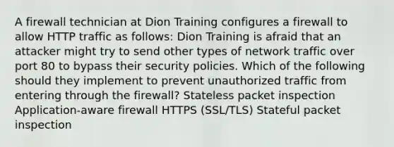 A firewall technician at Dion Training configures a firewall to allow HTTP traffic as follows: Dion Training is afraid that an attacker might try to send other types of network traffic over port 80 to bypass their security policies. Which of the following should they implement to prevent unauthorized traffic from entering through the firewall? Stateless packet inspection Application-aware firewall HTTPS (SSL/TLS) Stateful packet inspection