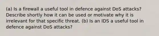 (a) Is a firewall a useful tool in defence against DoS attacks? Describe shortly how it can be used or motivate why it is irrelevant for that specific threat. (b) Is an IDS a useful tool in defence against DoS attacks?