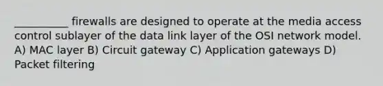 __________ firewalls are designed to operate at the media access control sublayer of the data link layer of the OSI network model. A) MAC layer B) Circuit gateway C) Application gateways D) Packet filtering