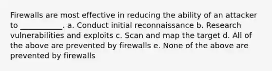 Firewalls are most effective in reducing the ability of an attacker to ___________. a. Conduct initial reconnaissance b. Research vulnerabilities and exploits c. Scan and map the target d. All of the above are prevented by firewalls e. None of the above are prevented by firewalls