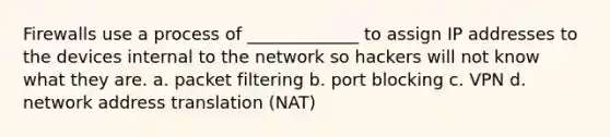 Firewalls use a process of _____________ to assign IP addresses to the devices internal to the network so hackers will not know what they are. a. packet filtering b. port blocking c. VPN d. network address translation (NAT)