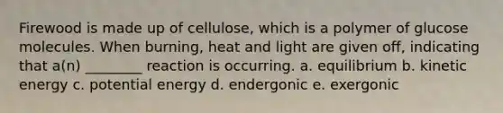 Firewood is made up of cellulose, which is a polymer of glucose molecules. When burning, heat and light are given off, indicating that a(n) ________ reaction is occurring. a. equilibrium b. kinetic energy c. potential energy d. endergonic e. exergonic