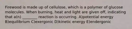 Firewood is made up of cellulose, which is a polymer of glucose molecules. When burning, heat and light are given off, indicating that a(n) ________ reaction is occurring. A)potential energy B)equilibrium C)exergonic D)kinetic energy E)endergonic