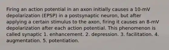 Firing an action potential in an axon initially causes a 10-mV depolarization (EPSP) in a postsynaptic neuron, but after applying a certain stimulus to the axon, firing it causes an 8-mV depolarization after each action potential. This phenomenon is called synaptic 1. enhancement. 2. depression. 3. facilitation. 4. augmentation. 5. potentiation.