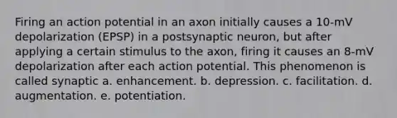 Firing an action potential in an axon initially causes a 10-mV depolarization (EPSP) in a postsynaptic neuron, but after applying a certain stimulus to the axon, firing it causes an 8-mV depolarization after each action potential. This phenomenon is called synaptic a. enhancement. b. depression. c. facilitation. d. augmentation. e. potentiation.