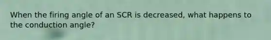 When the firing angle of an SCR is decreased, what happens to the conduction angle?