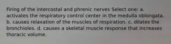 Firing of the intercostal and phrenic nerves Select one: a. activates the respiratory control center in the medulla oblongata. b. causes relaxation of the muscles of respiration. c. dilates the bronchioles. d. causes a skeletal muscle response that increases thoracic volume.