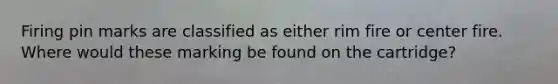 Firing pin marks are classified as either rim fire or center fire. Where would these marking be found on the cartridge?