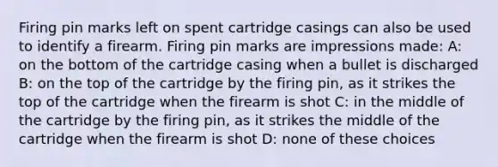 Firing pin marks left on spent cartridge casings can also be used to identify a firearm. Firing pin marks are impressions made: A: on the bottom of the cartridge casing when a bullet is discharged B: on the top of the cartridge by the firing pin, as it strikes the top of the cartridge when the firearm is shot C: in the middle of the cartridge by the firing pin, as it strikes the middle of the cartridge when the firearm is shot D: none of these choices