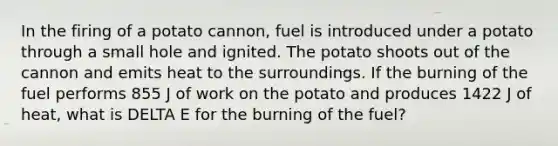 In the firing of a potato cannon, fuel is introduced under a potato through a small hole and ignited. The potato shoots out of the cannon and emits heat to the surroundings. If the burning of the fuel performs 855 J of work on the potato and produces 1422 J of heat, what is DELTA E for the burning of the fuel?