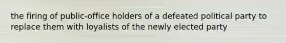 the firing of public-office holders of a defeated political party to replace them with loyalists of the newly elected party