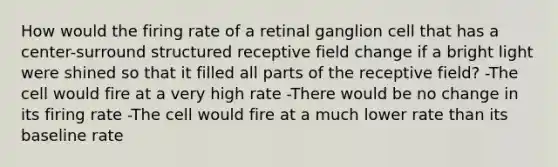 How would the firing rate of a retinal ganglion cell that has a center-surround structured receptive field change if a bright light were shined so that it filled all parts of the receptive field? -The cell would fire at a very high rate -There would be no change in its firing rate -The cell would fire at a much lower rate than its baseline rate