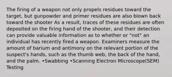 The firing of a weapon not only propels residues toward the target, but gunpowder and primer residues are also blown back toward the shooter As a result, traces of these residues are often deposited on the firing hand of the shooter, and their detection can provide valuable information as to whether or "not" an individual has recently fired a weapon. Examiners measure the amount of barium and antimony on the relevant portion of the suspect's hands, such as the thumb web, the back of the hand, and the palm. •Swabbing •Scanning Electron Microscope(SEM) Testing