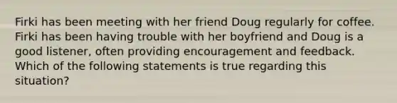 Firki has been meeting with her friend Doug regularly for coffee. Firki has been having trouble with her boyfriend and Doug is a good listener, often providing encouragement and feedback. Which of the following statements is true regarding this situation?