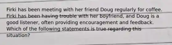 Firki has been meeting with her friend Doug regularly for coffee. Firki has been having trouble with her boyfriend, and Doug is a good listener, often providing encouragement and feedback. Which of the following statements is true regarding this situation?