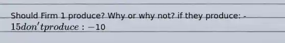 Should Firm 1 produce? Why or why not? if they produce: -15 don't produce: -10