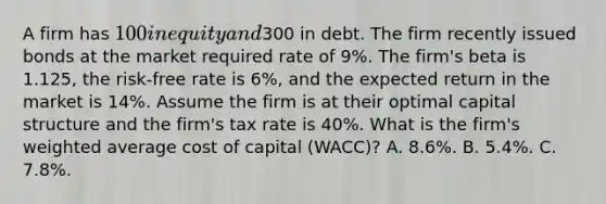 A firm has 100 in equity and300 in debt. The firm recently issued bonds at the market required rate of 9%. The firm's beta is 1.125, the risk-free rate is 6%, and the expected return in the market is 14%. Assume the firm is at their optimal capital structure and the firm's tax rate is 40%. What is the firm's weighted average cost of capital (WACC)? A. 8.6%. B. 5.4%. C. 7.8%.