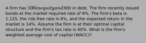 A firm has 100 in equity and300 in debt. The firm recently issued bonds at the market required rate of 9%. The firm's beta is 1.125, the risk-free rate is 6%, and the expected return in the market is 14%. Assume the firm is at their optimal capital structure and the firm's tax rate is 40%. What is the firm's weighted average cost of capital (WACC)?