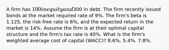 A firm has 100 in equity and300 in debt. The firm recently issued bonds at the market required rate of 9%. The firm's beta is 1.125, the risk-free rate is 6%, and the expected return in the market is 14%. Assume the firm is at their optimal capital structure and the firm's tax rate is 40%. What is the firm's weighted average cost of capital (WACC)? 8.6%. 5.4%. 7.8%.