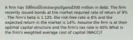 A firm has 100 million in equity and300 million in debt. The firm recently issued bonds at the market required rate of return of 9% . The firm's beta is 1.125, the risk-free rate is 6% and the expected return in the market is 14%. Assume the firm is at their optimal capital structure and the firm's tax rate is 40% What is the firm's weighted average cost of capital (WACC)?