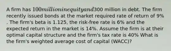 A firm has 100 million in equity and300 million in debt. The firm recently issued bonds at the market required rate of return of 9% . The firm's beta is 1.125, the risk-free rate is 6% and the expected return in the market is 14%. Assume the firm is at their optimal capital structure and the firm's tax rate is 40% What is the firm's weighted average cost of capital (WACC)?