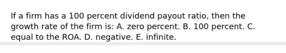 If a firm has a 100 percent dividend payout ratio, then the growth rate of the firm is: A. zero percent. B. 100 percent. C. equal to the ROA. D. negative. E. infinite.