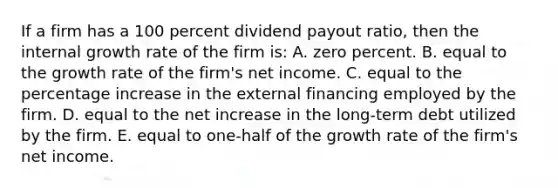 If a firm has a 100 percent dividend payout ratio, then the internal growth rate of the firm is: A. zero percent. B. equal to the growth rate of the firm's net income. C. equal to the percentage increase in the external financing employed by the firm. D. equal to the net increase in the long-term debt utilized by the firm. E. equal to one-half of the growth rate of the firm's net income.