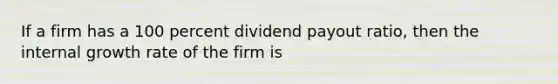 If a firm has a 100 percent dividend payout ratio, then the internal growth rate of the firm is