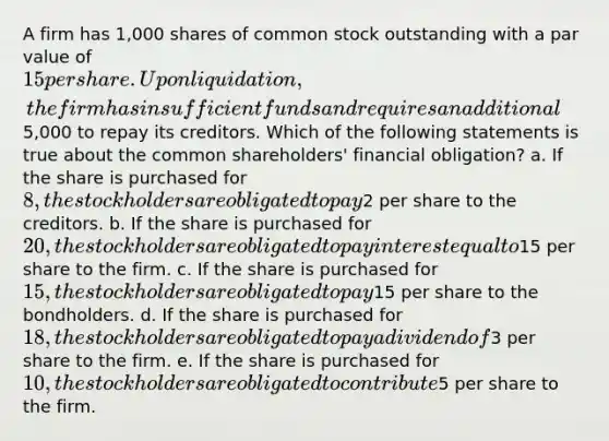 A firm has 1,000 shares of common stock outstanding with a par value of 15 per share. Upon liquidation, the firm has insufficient funds and requires an additional5,000 to repay its creditors. Which of the following statements is true about the common shareholders' financial obligation? a. If the share is purchased for 8, the stockholders are obligated to pay2 per share to the creditors. b. If the share is purchased for 20, the stockholders are obligated to pay interest equal to15 per share to the firm. c. If the share is purchased for 15, the stockholders are obligated to pay15 per share to the bondholders. d. If the share is purchased for 18, the stockholders are obligated to pay a dividend of3 per share to the firm. e. If the share is purchased for 10, the stockholders are obligated to contribute5 per share to the firm.