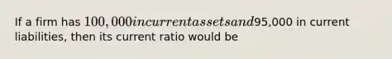 If a firm has 100,000 in current assets and95,000 in current liabilities, then its current ratio would be