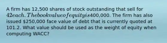 A firm has 12,500 shares of stock outstanding that sell for 42 each. The book value of equity is400,000. The firm has also issued 250,000 face value of debt that is currently quoted at 101.2. What value should be used as the weight of equity when computing WACC?