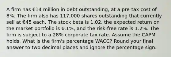 A firm has €14 million in debt outstanding, at a pre-tax cost of 8%. The firm also has 117,000 shares outstanding that currently sell at €45 each. The stock beta is 1.02, the expected return on the market portfolio is 6.1%, and the risk-free rate is 1.2%. The firm is subject to a 28% corporate tax rate. Assume the CAPM holds. What is the firm's percentage WACC? Round your final answer to two decimal places and ignore the percentage sign.