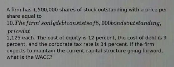 A firm has 1,500,000 shares of stock outstanding with a price per share equal to 10. The firm's only debt consists of 8,000 bonds outstanding, priced at1,125 each. The cost of equity is 12 percent, the cost of debt is 9 percent, and the corporate tax rate is 34 percent. If the firm expects to maintain the current capital structure going forward, what is the WACC?