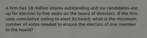 A firm has 18 million shares outstanding and six candidates are up for election to five seats on the board of directors. If the firm uses cumulative voting to elect its board, what is the minimum number of votes needed to ensure the election of one member to the board?