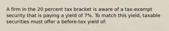 A firm in the 20 percent tax bracket is aware of a tax-exampt security that is paying a yield of 7%. To match this yield, taxable securities must offer a before-tax yield of: