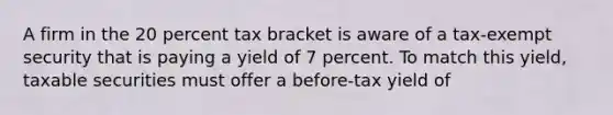 A firm in the 20 percent tax bracket is aware of a tax-exempt security that is paying a yield of 7 percent. To match this yield, taxable securities must offer a before-tax yield of